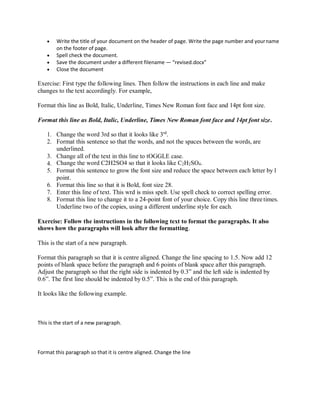  Write the title of your document on the header of page. Write the page number and yourname
on the footer of page.
 Spell check the document.
 Save the document under a different filename — “revised.docx”
 Close the document
Exercise: First type the following lines. Then follow the instructions in each line and make
changes to the text accordingly. For example,
Format this line as Bold, Italic, Underline, Times New Roman font face and 14pt font size.
Format this line as Bold, Italic, Underline, Times New Roman font face and 14pt font size.
1. Change the word 3rd so that it looks like 3rd
.
2. Format this sentence so that the words, and not the spaces between the words, are
underlined.
3. Change all of the text in this line to tOGGLE case.
4. Change the word C2H2SO4 so that it looks like C2H2SO4.
5. Format this sentence to grow the font size and reduce the space between each letter by1
point.
6. Format this line so that it is Bold, font size 28.
7. Enter this line of text. This wrd is miss spelt. Use spell check to correct spelling error.
8. Format this line to change it to a 24-point font of your choice. Copy this line threetimes.
Underline two of the copies, using a different underline style for each.
Exercise: Follow the instructions in the following text to format the paragraphs. It also
shows how the paragraphs will look after the formatting.
This is the start of a new paragraph.
Format this paragraph so that it is centre aligned. Change the line spacing to 1.5. Now add 12
points of blank space before the paragraph and 6 points of blank space after this paragraph.
Adjust the paragraph so that the right side is indented by 0.3” and the left side is indented by
0.6”. The first line should be indented by 0.5”. This is the end of this paragraph.
It looks like the following example.
This is the start of a new paragraph.
Format this paragraph so that it is centre aligned. Change the line
 