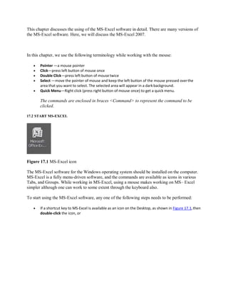 This chapter discusses the using of the MS-Excel software in detail. There are many versions of
the MS-Excel software. Here, we will discuss the MS-Excel 2007.
In this chapter, we use the following terminology while working with the mouse:
 Pointer —a mouse pointer
 Click—press left button of mouse once
 Double Click—press left button of mouse twice
 Select —move the pointer of mouse and keep the left button of the mouse pressed overthe
area that you want to select. The selected area will appear in a dark background.
 Quick Menu—Right click (press right button of mouse once) to get a quick menu.
The commands are enclosed in braces <Command> to represent the command to be
clicked.
17.2 START MS-EXCEL
Figure 17.1 MS-Excel icon
The MS-Excel software for the Windows operating system should be installed on the computer.
MS-Excel is a fully menu-driven software, and the commands are available as icons in various
Tabs, and Groups. While working in MS-Excel, using a mouse makes working on MS– Excel
simpler although one can work to some extent through the keyboard also.
To start using the MS-Excel software, any one of the following steps needs to be performed:
 If a shortcut key to MS-Excel is available as an icon on the Desktop, as shown in Figure 17.1,then
double-click the icon, or
 
