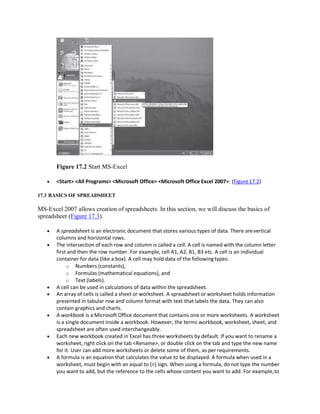 Figure 17.2 Start MS-Excel
 <Start> <All Programs> <Microsoft Office> <Microsoft Office Excel 2007>. (Figure17.2)
17.3 BASICS OF SPREADSHEET
MS-Excel 2007 allows creation of spreadsheets. In this section, we will discuss the basics of
spreadsheet (Figure 17.3).
 A spreadsheet is an electronic document that stores various types of data. There arevertical
columns and horizontal rows.
 The intersection of each row and column is called a cell. A cell is named with the column letter
first and then the row number. For example, cell A1, A2, B1, B3 etc. A cell is an individual
container for data (like a box). A cell may hold data of the followingtypes:
o Numbers (constants),
o Formulas (mathematical equations), and
o Text (labels).
 A cell can be used in calculations of data within the spreadsheet.
 An array of cells is called a sheet or worksheet. A spreadsheet or worksheet holds information
presented in tabular row and column format with text that labels the data. They can also
contain graphics and charts.
 A workbook is a Microsoft Office document that contains one or more worksheets. A worksheet
is a single document inside a workbook. However, the terms workbook, worksheet, sheet, and
spreadsheet are often used interchangeably.
 Each new workbook created in Excel has three worksheets by default. If you want to rename a
worksheet, right click on the tab <Rename>, or double click on the tab and type the new name
for it. User can add more worksheets or delete some of them, as perrequirements.
 A formula is an equation that calculates the value to be displayed. A formula when used in a
worksheet, must begin with an equal to (=) sign. When using a formula, do not type the number
you want to add, but the reference to the cells whose content you want to add. For example,to
 