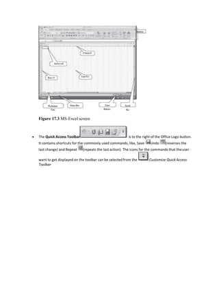 Figure 17.3 MS-Excel screen
 The Quick Access Toolbar is to the right of the Office Logo button.
It contains shortcuts for the commonly used commands, like, Save Undo (reverses the
last change) and Repeat (repeats the last action). The icons for the commands that theuser
want to get displayed on the toolbar can be selectedfrom the Customize Quick Access
Toolbar
 