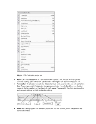 Figure 17.5 Customize status bar
 Active Cell—The intersection of a row and column is called a cell. The cell in which you are
currently working is the active cell. A dark border outlining the cell identifies the active cell.
 Formula Bar—It is located beneath the Ribbon. Formula bar is used to enter and edit worksheet
data. As you type or edit the data, the changes appear in the Formula Bar. When you click the
mouse in the formula bar, an X and a check mark appear. You can click the check icon toconfirm
and complete editing, or the X to abandon editing.
 Name Box—It displays the cell reference, or column and row location, of the active cell in the
workbook window.
 