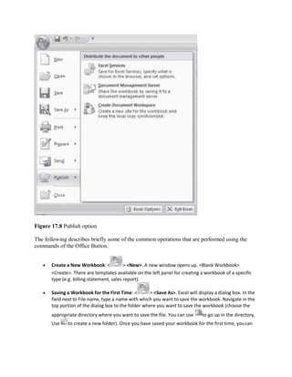 Figure 17.8 Publish option
The following describes briefly some of the common operations that are performed using the
commands of the Office Button.
 Create a New Workbook: < > <New>. A new window opens up. <Blank Workbook>
<Create>. There are templates available on the left panel for creating a workbook of a specific
type (e.g. billing statement, sales report).
 Saving a Workbook for the First Time: < > <Save As>. Excel will display a dialog box. In the
field next to File name, type a name with which you want to save the workbook. Navigate in the
top portion of the dialog box to the folder where you want to save the workbook (choose the
appropriate directory where you want to save the file. You can use to go up in the directory,
Use to create a new folder). Once you have saved your workbook for the first time, youcan
 