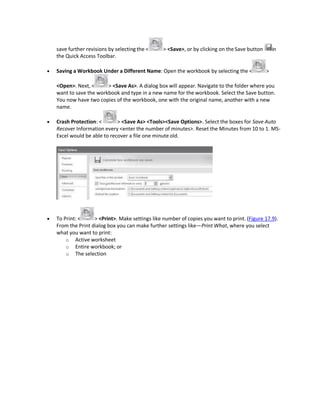 save further revisions by selecting the < > <Save>, or by clicking on the Save button in
the Quick Access Toolbar.
 Saving a Workbook Under a Different Name: Open the workbook by selecting the < >
<Open>. Next, < > <Save As>. A dialog box will appear. Navigate to the folder where you
want to save the workbook and type in a new name for the workbook. Select the Save button.
You now have two copies of the workbook, one with the original name, another with a new
name.
 Crash Protection: < > <Save As> <Tools><Save Options>. Select the boxes for Save Auto
Recover Information every <enter the number of minutes>. Reset the Minutes from 10 to 1. MS-
Excel would be able to recover a file one minute old.
 To Print: < > <Print>. Make settings like number of copies you want to print. (Figure 17.9).
From the Print dialog box you can make further settings like—Print What, where you select
what you want to print:
o Active worksheet
o Entire workbook; or
o The selection
 