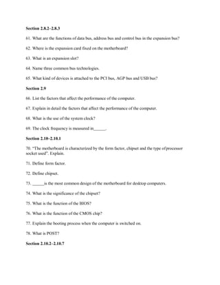 Section 2.8.2–2.8.3
61. What are the functions of data bus, address bus and control bus in the expansion bus?
62. Where is the expansion card fixed on the motherboard?
63. What is an expansion slot?
64. Name three common bus technologies.
65. What kind of devices is attached to the PCI bus, AGP bus and USB bus?
Section 2.9
66. List the factors that affect the performance of the computer.
67. Explain in detail the factors that affect the performance of the computer.
68. What is the use of the system clock?
69. The clock frequency is measured in .
Section 2.10–2.10.1
70. “The motherboard is characterized by the form factor, chipset and the type ofprocessor
socket used”. Explain.
71. Define form factor.
72. Define chipset.
73. is the most common design of the motherboard for desktop computers.
74. What is the significance of the chipset?
75. What is the function of the BIOS?
76. What is the function of the CMOS chip?
77. Explain the booting process when the computer is switched on.
78. What is POST?
Section 2.10.2–2.10.7
 