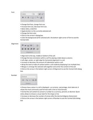 Font
Alignment
Number
• Change font face, change font size.
• Increase font size, Decrease font size.
• Bold, Italics, Underline
• Apply borders to the currently selected cell.
• Change the font color
• Click on the arrow in dialog box.
• Color the background of the selected cells. the bottom right corner of font to seethe
Format Cells
• Align text to the top, middle or bottom of the cell.
• Change the text orientation within a cell for placing a label above a column.
• Left align, center, or right align for horizontal alignment in a cell.
• increase or decrease, the amount of indentation within a cell.
•.Wrap the text to make all content within a cell visible by displaying it on multiple lines.
• Merge or unmerge the selected cells together and center the content of thecell.
• Click on the arrow in the bottom right corner of Alignment to see the Format Cells dialog
box.
• Choose how a value in a cell is displayed—as currency , percentage, short date etc.It
shows the most commonly used formats with a link to more formats.
• Format the cell content to convert a number to a currency, percent, or decimal. Quick
stvles allows to choose a visual style for the shape or line
• Increase or decrease the number of zeroes after the decimal (degree ofprecision)
• Click on the arrow in the bottom right corner of Number to see the Format Cells dialog
box
 