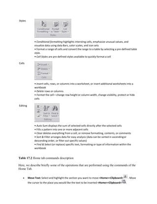 Styles
Cells
Editing
• Conditional formatting highlights intersting cells, emphasize unusual values, and
visualize data using data Bars, color scales, and icon sets
• Format a range of cells and convert the range to a table by selecting a pre-defined table
style.
• Cell Styles are pre-defined styles available to quickly format a cell
• Insert cells, rows, or columns into a worksheet, or insert additional worksheets into a
workbook
• Delete rows or columns
• Format the cell—change row height or column width, change visibility, protect or hide
cells
• Auto Sum displays the sum of selected cells directly after the selected cells
• Fills a pattern into one or more adjacent cells
• Clear deletes everything from a cell, or remove formatting, contents, or comments
• Sort & Filter arranges data for easy analysis (data can be sorted in ascendingor
descending order, or filter out specific values)
• Find & Select (or replace) specific text, formatting or type of information within the
workbook
Table 17.2 Home tab commands description
Here, we describe briefly some of the operations that are performed using the commands of the
Home Tab.
 Move Text: Select and highlight the section you want to move <Home><Clipboard> . Move
the cursor to the place you would like the text to be inserted <Home><Clipboard> .
 