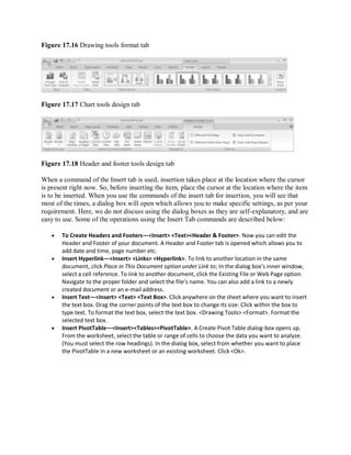 Figure 17.16 Drawing tools format tab
Figure 17.17 Chart tools design tab
Figure 17.18 Header and footer tools design tab
When a command of the Insert tab is used, insertion takes place at the location where the cursor
is present right now. So, before inserting the item, place the cursor at the location where the item
is to be inserted. When you use the commands of the insert tab for insertion, you will see that
most of the times, a dialog box will open which allows you to make specific settings, as per your
requirement. Here, we do not discuss using the dialog boxes as they are self-explanatory, and are
easy to use. Some of the operations using the Insert Tab commands are described below:
 To Create Headers and Footers—<Insert> <Text><Header & Footer>. Now you can edit the
Header and Footer of your document. A Header and Footer tab is opened which allows you to
add date and time, page number etc.
 Insert Hyperlink—<Insert> <Links> <Hyperlink>. To link to another location in the same
document, click Place in This Document option under Link to; In the dialog box’s inner window,
select a cell reference. To link to another document, click the Existing File or Web Page option.
Navigate to the proper folder and select the file’s name. You can also add a link to a newly
created document or an e-mail address.
 Insert Text—<Insert> <Text> <Text Box>. Click anywhere on the sheet where you want to insert
the text box. Drag the corner points of the text box to change its size. Click within the box to
type text. To format the text box, select the text box. <Drawing Tools> <Format>. Format the
selected text box.
 Insert PivotTable—<Insert><Tables><PivotTable>. A Create Pivot Table dialog-box opens up.
From the worksheet, select the table or range of cells to choose the data you want to analyze.
(You must select the row headings). In the dialog box, select from whether you want to place
the PivotTable in a new worksheet or an existing worksheet. Click <Ok>.
 