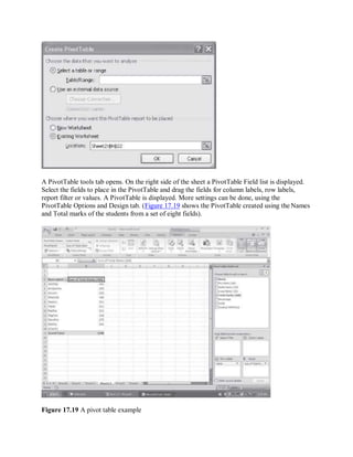 A PivotTable tools tab opens. On the right side of the sheet a PivotTable Field list is displayed.
Select the fields to place in the PivotTable and drag the fields for column labels, row labels,
report filter or values. A PivotTable is displayed. More settings can be done, using the
PivotTable Options and Design tab. (Figure 17.19 shows the PivotTable created using the Names
and Total marks of the students from a set of eight fields).
Figure 17.19 A pivot table example
 
