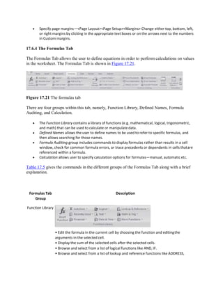  Specify page margins—<Page Layout><Page Setup><Margins> Change either top, bottom, left,
or right margins by clicking in the appropriate text boxes or on the arrows next to the numbers
in Custom margins.
17.6.4 The Formulas Tab
The Formulas Tab allows the user to define equations in order to perform calculations on values
in the worksheet. The Formulas Tab is shown in Figure 17.21.
Figure 17.21 The formulas tab
There are four groups within this tab, namely, Function Library, Defined Names, Formula
Auditing, and Calculation.
 The Function Library contains a library of functions (e.g. mathematical, logical, trigonometric,
and math) that can be used to calculate or manipulate data.
 Defined Names allows the user to define names to be used to refer to specific formulas, and
then allows searching for those names.
 Formula Auditing group includes commands to display formulas rather than results in a cell
window, check for common formula errors, or trace precedents or dependents in cells thatare
referenced within a formula.
 Calculation allows user to specify calculation options for formulas—manual, automatic etc.
Table 17.5 gives the commands in the different groups of the Formulas Tab along with a brief
explanation.
Formulas Tab
Group
Function Library
Description
• Edit the formula in the current cell by choosing the function and editingthe
arguments in the selected cell.
• Display the sum of the selected cells after the selected cells.
• Browse and select from a list of logical functions like AND, IF.
• Browse and select from a list of lookup and reference functions like ADDRESS,
 