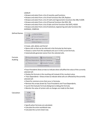 Defined Names
Formula
Auditing
Calculation
LOOKUP.
• Browse and select from a list of recently used functions.
• Browse and select from a list of text functions like LEN, Replace.
• Browse and select from a list of math and trigonometric functions like ABS, FLOOR.
• Browse and select from a list of financial functions like DISC, DB.
• Browse and select from a list of date and time functions like DATE, HOUR.
• Browse and select from a list of statistical, engineering and cube functions like
AVERAGE, COMPLEX.
• Create, edit, delete and find all
• Name cells so that can be referred in the formulas by that name.
• Choose a name from this workbook and use it in the current formula.
• Automatically generate names from the selected cells.
•Trace Precedents Show arrows to indicate what cellsaffect the value of the currently
selected cell.
• Display the formula in the resulting cell instead of the resultant value.
• Trace Dependents—Show arrows to indicate what cells are affected by thecurrently
selected cell.
• Check for common errors that occur in formulas.
• Remove the arrows drawn by Trace Precedents and Trace Dependents.
• Launch the Evaluate Formula dialog box to debug the formula.
• Monitor the value of certain cells as changes are made to the sheet.
• Specify when formulas are calculated.
• Calculate the entire workbook now.
• Calculate the current sheet now.
 
