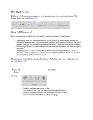 17.6.6 The Review Tab
The Review Tab contains commands for review and revision of an existing document. The
Review Tab is shown in Figure 17.23.
Figure 17.23 The review tab
There are three groups within this tab, namely Proofing, Comments, and changes.
 The Proofing group has commands required for the proofing of the document. It allows the
spelling and grammar check, translate or check synonyms in the thesaurus, translate text into a
different language, and search through reference materials such as dictionary or encyclopedia.
 Comments group contains commands to insert comments and move back and forth among the
comments.
 The Changes group contains command to protect the workbook by restricting its access. It
allows the user to specify how a workbook can be edited or shared with others, and allowsthe
user to keep track of the changes made to it.
The commands in the different groups of the Review Tab along with a brief explanation are
shown in Table 17.7.
Review Tab
Group
Proofing
Description
• Check the spelling and grammar of text.
• Open Research Task Pane and search through research material.
• Thesaurus suggests word similar in meaning to the selected word.
• Translate the selected text into a different language.
 