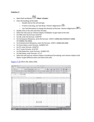 Solution 2:
 Open blank workbook. <New> <Create>
 Enter the headings of the table
o Double-click on the cell and type.
o If name is too long, use Text Wrap: <Home><Alignment>< >
o Use Text Orientation to change the direction of the text: <Home><Alignment>< >
 Double-click on the cells and enter the data.
 Select the cells and use <Home><Styles><CellStyles> to give style to the cells.
 For HRA enter the formula =0.03*D7
 For DA, enter the formula: =0.02*D7
 For Conveyance Allowance, write the formula: =IF(D7<=10000,500,IF(AND(D7>10000,
D7<20000),750,1000))
 For Entertainment Allowance, enter the formula: =IF(D7<=10000,500,1000)
 For Gross Salary, enter formula: =SUM(D7:H7)
 For PF, enter formula: =0.06*D7
 For IT, enter formula: =0.15*D7
 For Net Deduction, enter formula: =SUM(J7:K7)
 For Net Salary, enter formula: =I7–L7
 Select the cells and use <Home><Styles><Conditional Formatting> and <Home><Styles><Cell
Styles> to give different colors and style to the cells.
Figure 17.28 shows the salary table.
 