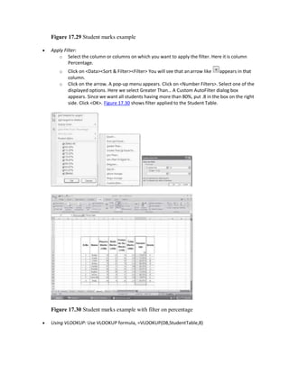 Figure 17.29 Student marks example
 Apply Filter:
o Select the column or columns on which you want to apply the filter. Here it is column
Percentage.
o Click on <Data><Sort & Filter><Filter> You will see that anarrow like appears in that
column.
o Click on the arrow. A pop-up menu appears. Click on <Number Filters>. Select one of the
displayed options. Here we select Greater Than… A Custom AutoFilter dialog box
appears. Since we want all students having more than 80%, put .8 in the box on the right
side. Click <OK>. Figure 17.30 shows filter applied to the Student Table.
Figure 17.30 Student marks example with filter on percentage
 Using VLOOKUP: Use VLOOKUP formula, =VLOOKUP(D8,StudentTable,8)
 