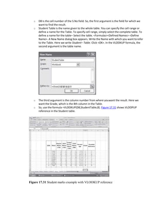 o D8 is the cell number of the S.No field. So, the first argument is the field for which we
want to find the result.
o Student Table is the name given to the whole table. You can specify the cell range or
define a name for the Table. To specify cell range, simply select the complete table. To
define a name for the table– Select the table. <Formulas><Defined Names> <Define
Name>. A New Name dialog box appears. Write the Name with which you want torefer
to the Table. Here we write Student– Table. Click <OK>. In the VLOOKUP formula, the
second argument is the table name.
o The third argument is the column number from where youwant the result. Here we
want the Grade, which is the 8th column in the Table.
o So, use the formula =VLOOKUP(D8,StudentTable,8). Figure 17.31 shows VLOOPUP
reference in the Student table.
Figure 17.31 Student marks example with VLOOKUP reference
 