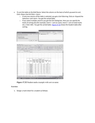  To sort the table on the field Name: Select the column on the basis of which youwant to sort.
Click <Data><Sort & Filter> <Sort>.
o If only one column of the table is selected, you get a Sort Warning. Click on <Expand the
Selection> and <Sort>. You get the sorted table.
o If you select multiple columns you get the Sort dialog box. Here you can specify the
levels of sorting also (for example, level 1—sort on name, level 2—sort on total marks
etc.). Click <OK>. You get the sorted table. Figure 17.32 shows the Student table after
sorting.
Figure 17.32 Student marks example with sort on name
Exercises:
1. Design a mark-sheet for a student as follows:
 