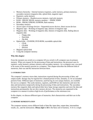  Memory hierarchy—Internal memory (registers, cache memory, primarymemory),
secondary memory (magnetic disk, optical disk, magnetic tape)
 Registers, cache memory
 Primary memory—Random access memory, read only memory
 RAM—DRAM, SRAM, memory modules— DIMM, SIMM
 ROM—PROM, EPROM, EEPROM, flash memory
 Secondary memory
 Access types of storage devices—Sequential access devices, direct access devices
 Magnetic tape—Working of magnetic tape, features of magnetic tape
 Magnetic disk—Working of magnetic disk, features of magnetic disk, finding dataon
magnetic disk
o Floppy disk
o Hard disk
o Zip disk
 Optical disk—CD-ROM, DVD-ROM, recordable optical disk
o CD-R
o CD-RW
o DVD-R
 Magneto-optical disk
 Using the computer memory
Why this chapter
From the moment you switch on a computer till you switch it off, computer uses its primary
memory. When you request for the processing of data and instructions, the processor uses its
registers, cache memory, primary memory and secondary memory. As a computer user, you need
to be aware of the memory present in a computer. This chapter describes the different kind of
memories, their use and the interaction between them.
3.1 INTRODUCTION
The computer’s memory stores data, instructions required during the processing of data, and
output results. Storage may be required for a limited period of time, instantly, or, for an extended
period of time. Different types of memories, each having its own unique features, are available
for use in a computer. The cache memory, registers, and RAM are fast memories and store the
data and instructions temporarily during the processing of data and instructions. The secondary
memory like magnetic disks and optical disks have large storage capacities and store the data and
instructions permanently, but are slow memory devices. The memories are organized in the
computer in a manner to achieve high levels of performance at the minimum cost.
In this chapter, we discuss different types of memories, their characteristics and their use in the
computer.
3.2 MEMORY REPRESENTATION
The computer memory stores different kinds of data like input data, output data, intermediate
results, etc., and the instructions. Binary digit or bit is the basic unit of memory. A bit is a single
 