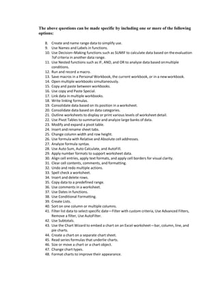 The above questions can be made specific by including one or more of the following
options:
8. Create and name range data to simplify use.
9. Use Names and Labels in functions.
10. Use Decision–Making functions such as SUMIF to calculate data based on theevaluation
?of criteria in another data range.
11. Use Nested functions such as IF, AND, and OR to analyze data based onmultiple
conditions.
12. Run and record a macro.
13. Save macros in a Personal Workbook, the current workbook, or in a new workbook.
14. Open multiple workbooks simultaneously.
15. Copy and paste between workbooks.
16. Use copy and Paste Special.
17. Link data in multiple workbooks.
18. Write linking formulas.
19. Consolidate data based on its position in a worksheet.
20. Consolidate data based on data categories.
21. Outline worksheets to display or print various levels of worksheet detail.
22. Use Pivot Tables to summarize and analyze large banks of data.
23. Modify and expand a pivot table.
24. Insert and rename sheet tabs.
25. Change column width and row height.
26. Use formula with Relative and Absolute cell addresses.
27. Analyze formula syntax.
28. Use Auto Sum, Auto Calculate, and AutoFill.
29. Apply number formats to support worksheet data.
30. Align cell entries, apply text formats, and apply cell borders for visual clarity.
31. Clear cell contents, comments, and formatting.
32. Undo and redo multiple actions.
33. Spell check a worksheet.
34. Insert and delete rows.
35. Copy data to a predefined range.
36. Use comments in a worksheet.
37. Use Dates in functions.
38. Use Conditional Formatting.
39. Create Lists.
40. Sort on one column or multiple columns.
41. Filter list data to select specific date—Filter with custom criteria, Use Advanced Filters,
Remove a filter, Use AutoFilter.
42. Use Subtotals.
43. Use the Chart Wizard to embed a chart on an Excel worksheet—bar, column, line, and
pie charts.
44. Create a chart on a separate chart sheet.
45. Read series formulas that underlie charts.
46. Size or move a chart or a chart object.
47. Change chart types.
48. Format charts to improve their appearance.
 