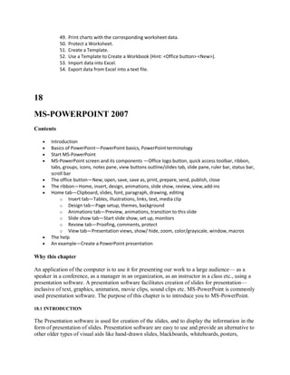 49. Print charts with the corresponding worksheet data.
50. Protect a Worksheet.
51. Create a Template.
52. Use a Template to Create a Workbook (Hint: <Office button> <New>).
53. Import data into Excel.
54. Export data from Excel into a text file.
18
MS-POWERPOINT 2007
Contents
 Introduction
 Basics of PowerPoint—PowerPoint basics, PowerPoint terminology
 Start MS-PowerPoint
 MS-PowerPoint screen and its components —Office logo button, quick access toolbar, ribbon,
tabs, groups, icons, notes pane, view buttons outline/slides tab, slide pane, ruler bar, status bar,
scroll bar
 The office button—New, open, save, save as, print, prepare, send, publish, close
 The ribbon—Home, insert, design, animations, slide show, review, view,add-ins
 Home tab—Clipboard, slides, font, paragraph, drawing, editing
o Insert tab—Tables, illustrations, links, text, media clip
o Design tab—Page setup, themes, background
o Animations tab—Preview, animations, transition to this slide
o Slide show tab—Start slide show, set up, monitors
o Review tab—Proofing, comments, protect
o View tab—Presentation views, show/ hide, zoom, color/grayscale, window, macros
 The help
 An example—Create a PowerPoint presentation
Why this chapter
An application of the computer is to use it for presenting our work to a large audience— as a
speaker in a conference, as a manager in an organization, as an instructor in a class etc., using a
presentation software. A presentation software facilitates creation of slides for presentation—
inclusive of text, graphics, animation, movie clips, sound clips etc. MS-PowerPoint is commonly
used presentation software. The purpose of this chapter is to introduce you to MS-PowerPoint.
18.1 INTRODUCTION
The Presentation software is used for creation of the slides, and to display the information in the
form of presentation of slides. Presentation software are easy to use and provide an alternative to
other older types of visual aids like hand-drawn slides, blackboards, whiteboards, posters,
 