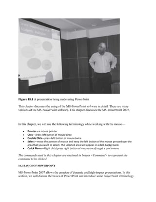 Figure 18.1 A presentation being made using PowerPoint
This chapter discusses the using of the MS-PowerPoint software in detail. There are many
versions of the MS-PowerPoint software. This chapter discusses the MS-PowerPoint 2007.
In this chapter, we will use the following terminology while working with the mouse—
 Pointer—a mouse pointer
 Click—press left button of mouse once
 Double Click—press left button of mouse twice
 Select—move the pointer of mouse and keep the left button of the mouse pressed overthe
area that you want to select. The selected area will appear in a dark background.
 Quick Menu—Right click (press right button of mouse once) to get a quick menu
The commands used in this chapter are enclosed in braces <Command> to represent the
command to be clicked.
18.2 BASICS OF POWERPOINT
MS-PowerPoint 2007 allows the creation of dynamic and high-impact presentations. In this
section, we will discuss the basics of PowerPoint and introduce some PowerPoint terminology.
 