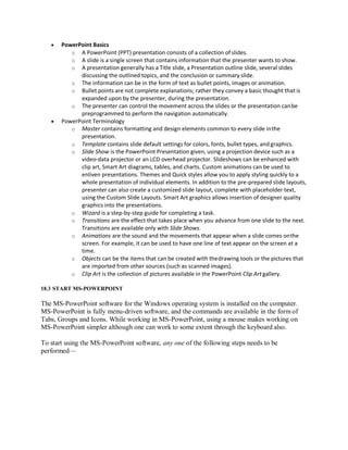  PowerPoint Basics
o A PowerPoint (PPT) presentation consists of a collection of slides.
o A slide is a single screen that contains information that the presenter wants to show.
o A presentation generally has a Title slide, a Presentation outline slide, several slides
discussing the outlined topics, and the conclusion or summary slide.
o The information can be in the form of text as bullet points, images or animation.
o Bullet points are not complete explanations; rather they convey a basic thought that is
expanded upon by the presenter, during the presentation.
o The presenter can control the movement across the slides or the presentation canbe
preprogrammed to perform the navigation automatically.
 PowerPoint Terminology
o Master contains formatting and design elements common to every slide inthe
presentation.
o Template contains slide default settings for colors, fonts, bullet types, and graphics.
o Slide Show is the PowerPoint Presentation given, using a projection device such as a
video-data projector or an LCD overhead projector. Slideshows can be enhanced with
clip art, Smart Art diagrams, tables, and charts. Custom animations can be used to
enliven presentations. Themes and Quick styles allow you to apply styling quickly to a
whole presentation of individual elements. In addition to the pre-prepared slide layouts,
presenter can also create a customized slide layout, complete with placeholder text,
using the Custom Slide Layouts. Smart Art graphics allows insertion of designer quality
graphics into the presentations.
o Wizard is a step-by-step guide for completing a task.
o Transitions are the effect that takes place when you advance from one slide to the next.
Transitions are available only with Slide Shows.
o Animations are the sound and the movements that appear when a slide comes onthe
screen. For example, it can be used to have one line of text appear on the screen at a
time.
o Objects can be the items that can be created with thedrawing tools or the pictures that
are imported from other sources (such as scanned images).
o Clip Art is the collection of pictures available in the PowerPoint Clip Artgallery.
18.3 START MS-POWERPOINT
The MS-PowerPoint software for the Windows operating system is installed on the computer.
MS-PowerPoint is fully menu-driven software, and the commands are available in the form of
Tabs, Groups and Icons. While working in MS-PowerPoint, using a mouse makes working on
MS-PowerPoint simpler although one can work to some extent through the keyboard also.
To start using the MS-PowerPoint software, any one of the following steps needs to be
performed—
 