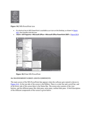Figure 18.2 MS-PowerPoint icon
 If a shortcut key to MS-PowerPoint is available as an icon on the Desktop, as shown in Figure
18.2, then double-click the icon.
 <Start> <All Programs> <Microsoft Office> <Microsoft Office PowerPoint 2007>. (Figure18.3)
Figure 18.3 Start MS-PowerPoint
18.4 MS-POWERPOINT SCREEN AND ITS COMPONENTS
The main screen of the MS-PowerPoint that appears when the software gets started is shown in
Figure 18.4. At the top side of the screen is the Ribbon. There is a ruler bar and a scroll bar, and
at the lower side of the screen there is the Status Bar. The screen also consists of the view
buttons, and the different panes like slide pane, notes pane, outline/slide pane. A brief description
of the different components of the screen is given below:
 