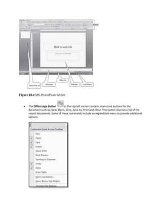 Figure 18.4 MS-PowerPoint Screen
 The Office Logo Button at the top left corner contains many task buttons for the
document such as, New, Open, Save, Save As, Print and Close. This button also has a list of the
recent documents. Some of these commands include an expandable menu to provide additional
options.
 
