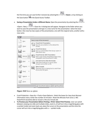 the first time you can save further revisions by selectingthe < > <Save>, or by clicking on
the Save button in the Quick Access Toolbar.
 Saving a Presentation Under a Different Name: Open the presentation by selecting the < >
<Open>. Next, < > <Save As> A dialog box will appear. Navigate to the folder where you
want to save the presentation and type in a new name for the presentation. Select the Save
button. One now has two copies of the presentation, one with the original name, another witha
new name.
Figure 18.8 Save as option
 Crash Protection: <Save As> <Tools><Save Options>. Select the boxes for Save Auto Recover
Information every <enter the number of minutes>. Reset the Minutes from 10 to 1. MS-
PowerPoint would be able to recover a file one minute old.
 To Preview your Presentation Before Printing: <Print> Select Print Preview. User can switch
between viewing one slide and multiple slides, zoom in, (it will turn into a magnifying glass with
a symbol inside) and zoom back out, place the cursor on the presentation and this time the
cursor will turn into a magnifying glass with a — symbol inside.
 