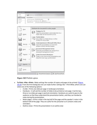 Figure 18.9 Publish option
 To Print: <File> <Print>. Make settings like number of copies and pages to be printed. (Figure
18.10). From the Print dialog box one can make further settings like—Print What, where one can
select one of the following options:
o A slide—Prints one slide per page in landscape orientation.
o Handouts—it will ask the number of slides to be printed on one page. It prints two,
three or six slides per page in portrait orientation. Handouts are useful to give to the
audience so that they understand the presentation better, and they can handwrite
notes during the presentation.
o Notes pages—Prints a slide in the top half of the page and the speaker’s notes in the
bottom half of the page. They are useful for the presenter as it contains notes and
reminders.
o Outline views—Prints the presentation in an outline view
 