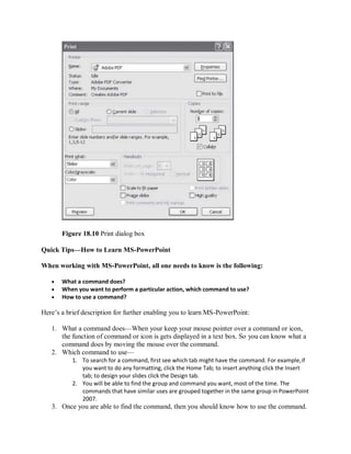 Figure 18.10 Print dialog box
Quick Tips—How to Learn MS-PowerPoint
When working with MS-PowerPoint, all one needs to know is the following:
 What a command does?
 When you want to perform a particular action, which command to use?
 How to use a command?
Here’s a brief description for further enabling you to learn MS-PowerPoint:
1. What a command does—When your keep your mouse pointer over a command or icon,
the function of command or icon is gets displayed in a text box. So you can know what a
command does by moving the mouse over the command.
2. Which command to use—
1. To search for a command, first see which tab might have the command. For example,if
you want to do any formatting, click the Home Tab; to insert anything click the Insert
tab; to design your slides click the Design tab.
2. You will be able to find the group and command you want, most of the time. The
commands that have similar uses are grouped together in the same group in PowerPoint
2007.
3. Once you are able to find the command, then you should know how to use the command.
 