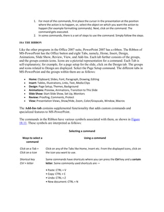 1. For most of the commands, first place the cursor in the presentation at the position
where the action is to happen, or, select the object on which you want the action to
happen (for example formatting commands). Next, click on the command. The
command gets executed.
2. In some commands, there is a set of steps to use the command. Simply follow the steps.
18.6 THE RIBBON
Like the other programs in the Office 2007 suite, PowerPoint 2007 has a ribbon. The Ribbon of
MS-PowerPoint has the Office button and eight Tabs, namely, Home, Insert, Design,
Animations, Slide Show, Review, View, and Add-Ins. Each tab further consists of the groups,
and the groups contain icons. Icons are a pictorial representation for a command. Each Tab is
self-explanatory; for example, for a page setup for the slide, click on the Design tab. The groups
and icons related to Design are displayed. Select the Page Setup command. The different tabs in
MS-PowerPoint and the groups within them are as follows:
 Home: Clipboard, Slides, Font, Paragraph, Drawing, Editing
 Insert: Tables, Illustrations, Links, Text, Media Clips
 Design: Page Setup, Themes, Background
 Animations: Preview, Animations, Transition to This Slide
 Slide Show: Start Slide Show, Set Up, Monitors
 Review: Proofing, Comments, Protect
 View: Presentation Views, Show/Hide, Zoom, Color/Grayscale, Window, Macros
The Add-Ins tab contains supplemental functionality that adds custom commands and
specialized features to MS-PowerPoint.
The commands in the Ribbon have various symbols associated with them, as shown in Figure
18.11. These symbols are interpreted as follows:
Selecting a command
Ways to select a
command
Using a command
Click on a Tab +
Click on a Icon
Click on any of the Tabs like Home, Insert etc. From the displayed icons, click on
the icon you want to use.
Shortcut key
Ctrl + letter
Some commands have shortcuts where you can press the Ctrl key and a certain
letter. Some commonly used shortcuts are —
• Paste: CTRL + V
• Copy: CTRL + C
• Undo: CTRL + Z
• New document: CTRL + N
 