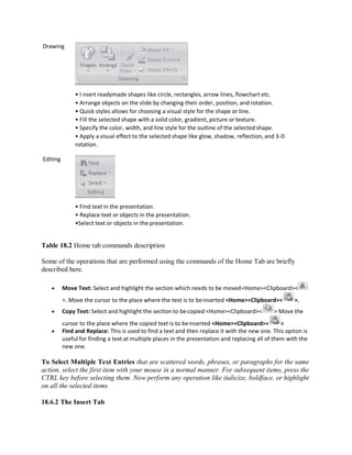 Drawing
Editing
• I nsert readymade shapes like circle, rectangles, arrow lines, flowchart etc.
• Arrange objects on the slide by changing their order, position, and rotation.
• Quick styles allows for choosing a visual style for the shape or line.
• Fill the selected shape with a solid color, gradient, picture or texture.
• Specify the color, width, and line style for the outline of the selected shape.
• Apply a visual effect to the selected shape like glow, shadow, reflection, and 3-D
rotation.
• Find text in the presentation.
• Replace text or objects in the presentation.
•Select text or objects in the presentation.
Table 18.2 Home tab commands description
Some of the operations that are performed using the commands of the Home Tab are briefly
described here.
 Move Text: Select and highlight the section which needs to be moved<Home><Clipboard><
>. Move the cursor to the place where the text is to beinserted <Home><Clipboard>< >.
 Copy Text: Select and highlight the section to becopied <Home><Clipboard>< > Move the
cursor to the place where the copied text is to beinserted <Home><Clipboard>< >
 Find and Replace: This is used to find a text and then replace it with the new one. This option is
useful for finding a text at multiple places in the presentation and replacing all of them with the
new one.
To Select Multiple Text Entries that are scattered words, phrases, or paragraphs for the same
action, select the first item with your mouse in a normal manner. For subsequent items, press the
CTRL key before selecting them. Now perform any operation like italicize, boldface, or highlight
on all the selected items
18.6.2 The Insert Tab
 