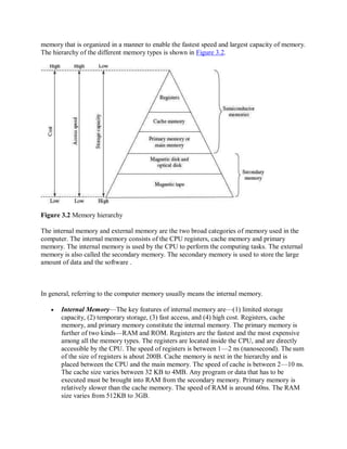 memory that is organized in a manner to enable the fastest speed and largest capacity of memory.
The hierarchy of the different memory types is shown in Figure 3.2.
Figure 3.2 Memory hierarchy
The internal memory and external memory are the two broad categories of memory used in the
computer. The internal memory consists of the CPU registers, cache memory and primary
memory. The internal memory is used by the CPU to perform the computing tasks. The external
memory is also called the secondary memory. The secondary memory is used to store the large
amount of data and the software .
In general, referring to the computer memory usually means the internal memory.
 Internal Memory—The key features of internal memory are—(1) limited storage
capacity, (2) temporary storage, (3) fast access, and (4) high cost. Registers, cache
memory, and primary memory constitute the internal memory. The primary memory is
further of two kinds—RAM and ROM. Registers are the fastest and the most expensive
among all the memory types. The registers are located inside the CPU, and are directly
accessible by the CPU. The speed of registers is between 1—2 ns (nanosecond). The sum
of the size of registers is about 200B. Cache memory is next in the hierarchy and is
placed between the CPU and the main memory. The speed of cache is between 2—10 ns.
The cache size varies between 32 KB to 4MB. Any program or data that has to be
executed must be brought into RAM from the secondary memory. Primary memory is
relatively slower than the cache memory. The speed of RAM is around 60ns. The RAM
size varies from 512KB to 3GB.
 