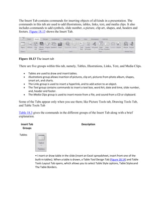 The Insert Tab contains commands for inserting objects of all kinds in a presentation. The
commands in this tab are used to add illustrations, tables, links, text, and media clips. It also
includes commands to add symbols, slide number, a picture, clip art, shapes, and, headers and
footers. Figure 18.13 shows the Insert Tab.
Figure 18.13 The insert tab
There are five groups within this tab, namely, Tables, Illustrations, Links, Text, and Media Clips.
 Tables are used to draw and insert tables.
 Illustrations group allows insertion of pictures, clip art, pictures from photo album, shapes,
smart art, and charts.
 The Links group is used to insert a hyperlink, and to add action to an object.
 The Text group contains commands to insert a text box, word Art, date and time, slide number,
and, header and footer.
 The Media Clips group is used to insert movie from a file, and sound from a CD or clipboard.
Some of the Tabs appear only when you use them; like Picture Tools tab, Drawing Tools Tab,
and Table Tools Tab
Table 18.3 gives the commands in the different groups of the Insert Tab along with a brief
explanation.
Insert Tab
Groups
Tables
Description
• I nsert or draw table in the slide (insert an Excel spreadsheet, insert from one of the
built-in tables). When a table is drawn, a Table Tool Design Tab (Figure 18.14) and Table
Tools Layout Tab opens, which allows you to select Table Style options, Table Stylesand
The Table Borders.
 