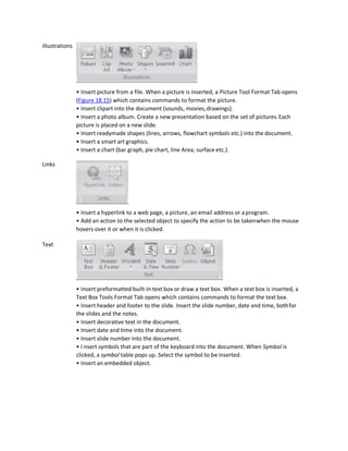 illustrations
Links
Text
• Insert picture from a file. When a picture is inserted, a Picture Tool Format Tab opens
(Figure 18.15) which contains commands to format the picture.
• Insert clipart into the document (sounds, movies,drawings).
• Insert a photo album. Create a new presentation based on the set of pictures.Each
picture is placed on a new slide.
• Insert readymade shapes (lines, arrows, flowchart symbols etc.) into the document.
• Insert a smart art graphics.
• Insert a chart (bar graph, pie chart, line Area, surface etc.).
• Insert a hyperlink to a web page, a picture, an email address or a program.
• Add an action to the selected object to specify the action to be takenwhen the mouse
hovers over it or when it is clicked.
• Insert preformatted built-in text box or draw a text box. When a text box is inserted, a
Text Box Tools Format Tab opens which contains commands to format the text box.
• Insert header and footer to the slide. Insert the slide number, date and time, bothfor
the slides and the notes.
• Insert decorative text in the document.
• Insert date and time into the document.
• Insert slide number into the document.
• I nsert symbols that are part of the keyboard into the document. When Symbol is
clicked, a symbol table pops up. Select the symbol to be inserted.
• Insert an embedded object.
 