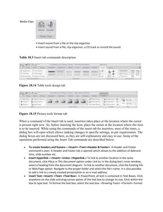 Media Clips
• Insert movie from a file or the clip organizer
• Insert sound from a file, clip organizer, a CD track or record the sound.
Table 18.3 Insert tab commands description
Figure 18.14 Table tools design tab
Figure 18.15 Picture tools format tab
When a command of the Insert tab is used, insertion takes place at the location where the cursor
is present right now. So, before inserting the item, place the cursor at the location where the item
is to be inserted. While using the commands of the insert tab for insertion, most of the times, a
dialog box will open which allows making changes to specific settings, as per requirements. The
dialog boxes are not discussed here, as they are self-explanatory and easy to use. Some of the
operations performed using the Insert Tab commands are described below:
 To create headers and footers—<Insert> <Text><Header & Footer>. A Header and Footer
command is seen. A Header and Footer tab is opened which allows to the addition of dateand
time, slide number etc.
 Insert Hyperlink—<Insert> <Links> <Hyperlink.> To link to another location in the same
document, click Place in This Document option under Link to; In the dialog box’s inner window,
select a heading from the document diagram. To link to another document, click the Existing File
or Web Page option. Navigate to the proper folder and select the file’s name. It is also possible
to add a link to a newly created presentation or an e-mail address.
 Insert Text: <Insert> <Text> <Text Box>. In PowerPoint, all text is contained in Text Boxes. Click
anywhere on the slide and drag corner points of the text box to change its size. Click within the
box to type text. To format the text box, select the text box. <Drawing Tools> <Format>.Format
 