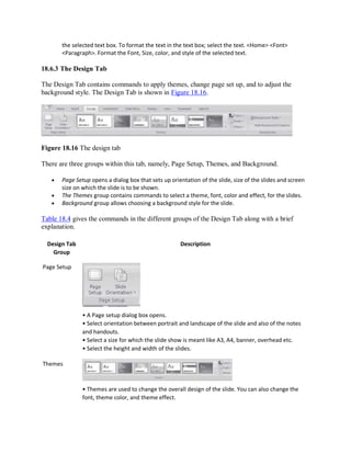 the selected text box. To format the text in the text box; select the text. <Home> <Font>
<Paragraph>. Format the Font, Size, color, and style of the selected text.
18.6.3 The Design Tab
The Design Tab contains commands to apply themes, change page set up, and to adjust the
background style. The Design Tab is shown in Figure 18.16.
Figure 18.16 The design tab
There are three groups within this tab, namely, Page Setup, Themes, and Background.
 Page Setup opens a dialog box that sets up orientation of the slide, size of the slides and screen
size on which the slide is to be shown.
 The Themes group contains commands to select a theme, font, color and effect, for the slides.
 Background group allows choosing a background style for the slide.
Table 18.4 gives the commands in the different groups of the Design Tab along with a brief
explanation.
Design Tab
Group
Page Setup
Themes
Description
• A Page setup dialog box opens.
• Select orientation between portrait and landscape of the slide and also of the notes
and handouts.
• Select a size for which the slide show is meant like A3, A4, banner, overhead etc.
• Select the height and width of the slides.
• Themes are used to change the overall design of the slide. You can also change the
font, theme color, and theme effect.
 