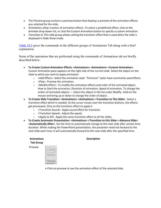  The Preview group contains a preview button that displays a preview of the animation effects
you selected for the slide.
 Animations allow creation of animation effects. To select a predefined effect, click on the
Animate drop-down list, or click the Custom Animation button to specify a custom animation.
 Transition to This slide group allows setting the transition effect that is used when the slide is
displayed in Slide Show mode.
Table 18.5 gives the commands in the different groups of Animations Tab along with a brief
explanation.
Some of the operations that are performed using the commands of Animations tab are briefly
described below:
 To Create Custom Animation Effects: <Animations> <Animations> <Custom Animation>.
Custom Animation pane appears on the right side of the current slide. Select the object on the
slide to which you wish to apply animation.
o <Add Effect>. Select the animation style. “Entrance” styles have commonly used effects.
o <Play>. Preview the animation.
o <Modify Effect>. To modify the animation effects and order of the animated object.
How to Start the animation, Direction of animation, Speed of animation. To change the
orders of animated objects — Select the object in the list under Modify. Hold on the
mouse and bring up or down to change the order of object.
 To Create Slide Transition: <Animations> <Animations> <Transition to This Slide>. Select a
transition effect which is needed. As the cursor moves over the transition buttons, the effects
get previewed. Click on the transition effect to apply it.
o <Transition Sound>. Apply sound effect for transition.
o <Transition Speed>. Adjust the speed.
o <Apply to All>. Apply the same transition effect to all the slides.
 To Create Automatic Presentation: <Animations> <Transition to this Slide> <Advance Slide>
<Automatically After>. Set the time to automatically change to the next slide after certain time
duration. While making the PowerPoint presentation, the presenter need not forward to the
next slide each time; it will automatically forward to the next slide after the specified time.
Animations
Tab Group
Preview
Description
• Click on preview to see the animation effect of the selected slide.
 