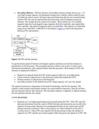  Secondary Memory—The key features of secondary memory storage devices are—(1)
very high storage capacity, (2) permanent storage (non-volatile), unless erased byuser,
(3) relatively slower access, (4) stores data and instructions that are not currently being
used by CPU but may be required later for processing, and (5) cheapest among all
memory. The storage devices consist of two parts—drive and device. For example,
magnetic tape drive and magnetic tape, magnetic disk drive and disk, and, optical disk
drive and disk. The speed of magnetic disk is around 60ms. The capacity of a hard disk
ranges from 160 GB to 1,600 GB (1.6 Tera Bytes). Figure 3.3 shows the interaction
between CPU and memory.
Figure 3.3 CPU and the memory
To get the fastest speed of memory with largest capacity and least cost, the fast memory is
located close to the processor. The secondary memory, which is not as fast, is used to store
information permanently, and is placed farthest from the processor. With respect to CPU, the
memory is organized as follows—
 Registers are placed inside the CPU (small capacity, high cost, very high speed)
 Cache memory is placed next in the hierarchy (inside and outside the CPU)
 Primary memory is placed next in the hierarchy
 Secondary memory is the farthest from CPU (large capacity, low cost, low speed)
The speed of memories is dependent on the kind of technology used for the memory. The
registers, cache memory and primary memory are semiconductor memories. They do not have
any moving parts and are fast memories. The secondary memory is magnetic or optical memory,
has moving parts and has slow speed.
3.4 CPU REGISTERS
 Registers are very high-speed storage areas located inside the CPU. After CPU gets the
data and instructions from the cache or RAM, the data and instructions are moved to the
registers for processing. Registers are manipulated directly by the control unit of CPU
during instruction execution. That is why registers are often referred to as the CPU’s
working memory. Since CPU uses registers for the processing of data, the number of
registers in a CPU and the size of each register affect the power and speed of a CPU. The
 