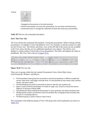 Protect
• Navigate to the previous or the next comment.
• Restrict how people can access the presentation. You can allow restricted access,
unrestricted access or manage the credentials of those who access your presentation.
Table 18.7 Review tab commands description
18.6.7 The View Tab
The View tab has the commands that facilitate viewing the presentation. While working with the
presentation, it is helpful to work with different views. For example, to edit the content of a slide,
use the Normal view. The Outline and Slides view on the left side of the screen are not available
in the View menu, but they are two additional significant view options. The Outline view
displays a written outline of each slide of your presentation. The Slides tab displays the slides as
thumbnails. The View Tab is shown in Figure 18.22.
Figure 18.22 The view tab
There are six groups within this tab, namely Presentation Views, Show/Hide, Zoom,
Color/Grayscale, Window, and Macros.
 The Presentation Views group has commands to view the presentation in different modes like
normal, slide sorter, notes page, and slide show. It is also possible to view master slide, handout
master, and notes master.
 The Show/Hide group contains commands to show or hide the ruler, gridlines etc.
 Zoom is used to view the presentation in smaller or larger sizes. Zoom to increase the view to
200% etc or decrease it below 100%.
 Color/Grayscale allows viewing the presentation in color, grayscale, and, black and white color.
 Window group contains commands to view the windows like, arranging all open windows side-
by-side or in cascading style etc.
 The Macros group is used to create or view a macro.
The commands in the different groups of View Tab along with a brief explanation are shown in
Table 18.8.
 
