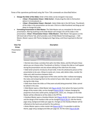 Some of the operations performed using the View Tab commands are described below:
 Change the Order of the Slides: Order of the slides can be changed in two ways:
o <View> <Presentation Views> <Slide Sorter>. Simply drag the slide to thelocation
where it is to be placed, or,
o <View> <Presentation Views> <Normal>. Select Slides tab in the left frame. Thumbnails
of the slides in the presentation can be seen. Click on a slide thumbnail and drag up and
down to change the order.
 Formatting Presentation in Slide Master: The Slide Master acts as a template for the entire
presentation. Altering anything on the Slide Master will change it for all the slides in the
presentation. <View> <Presentation Views> <Slide Master>. Slide Master Tab appears on the
left-hand side of Home Tab, which provides a set of Slide Master formatting groups — Edit
Master, Master Layout, Edit Theme, Background, Page Setup, and Close to go back to Normal
View.
View Tab
Group
Presentation
Views
Description
• Normal view shows a window that splits into Slide, Notes, and the left pane Views
where you can choose either Thumbnails or Outline. It shows the slide as it will appear
during the presentation and also allows editing of the slide from this views.
• Slide Sorter presents miniatures of each slide. It lets the wholesome picture of the
presentation to be seen. Allows to easily sort, move, add, delete slides, reorder the
slides and, add transitions between them.
• Notes Page displays a page layout of the notes and the slide. It allowsrearranging
the notes and comparing them to the content of your slide. Notes are not visible
during the slide show.
• Slide show shows the slides as if they were actually being presented. Slides cannot
be edited in this view.
• Slide Master opens a Slide Master tab (Figure 18.23), from where the layout and the
design of the master slide, can be changed (Figure 18.26). It allows changing the
properties of any text, bullet points, backgrounds, colors, etc. Changes on the Slide
Master will be reflected on all the slides in the PPT file.
• Handout Master opens a Handout Master tab (Figure 18.24), from where thelayout
and the design of the handout slide can be changed (Figure 18.27). Edit the theme,
page setup, background slides per page etc. Changes on the Handout Master will be
reflected on the hand outs printed for the audience.
• Notes Master opens a notes master tab (Figure 18.25). It is possible to edit the
theme, page setup, background slides per page etc. for the notes (Figure18.28).
 