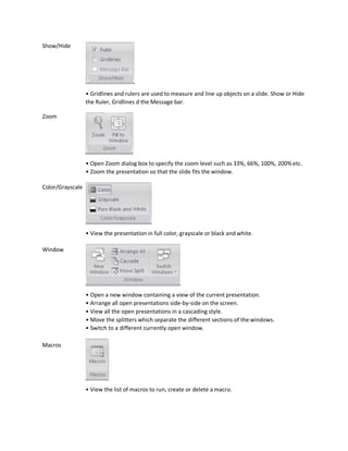 Show/Hide
Zoom
Color/Grayscale
Window
Macros
• Gridlines and rulers are used to measure and line up objects on a slide. Show or Hide
the Ruler, Gridlines d the Message bar.
• Open Zoom dialog box to specify the zoom level such as 33%, 66%, 100%, 200% etc.
• Zoom the presentation so that the slide fits the window.
• View the presentation in full color, grayscale or black and white.
• Open a new window containing a view of the current presentation.
• Arrange all open presentations side-by-side on the screen.
• View all the open presentations in a cascading style.
• Move the splitters which separate the different sections of the windows.
• Switch to a different currently open window.
• View the list of macros to run, create or delete a macro.
 