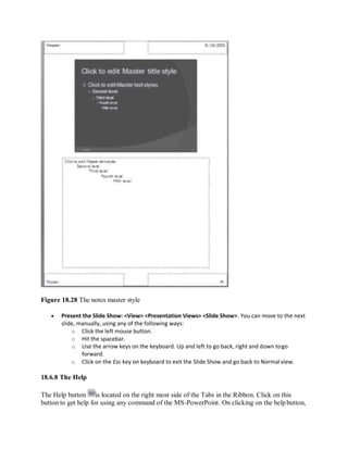 Figure 18.28 The notes master style
 Present the Slide Show: <View> <Presentation Views> <Slide Show>. You can move to the next
slide, manually, using any of the following ways:
o Click the left mouse button.
o Hit the spacebar.
o Use the arrow keys on the keyboard. Up and left to go back, right and down togo
forward.
o Click on the Esc key on keyboard to exit the Slide Show and go back to Normal view.
18.6.8 The Help
The Help button is located on the right most side of the Tabs in the Ribbon. Click on this
button to get help for using any command of the MS-PowerPoint. On clicking on the helpbutton,
 