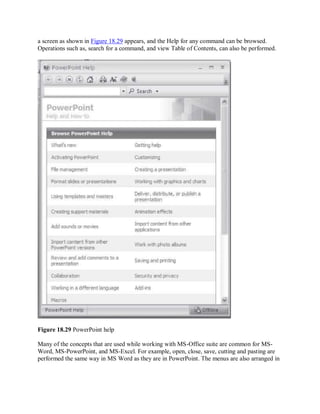 a screen as shown in Figure 18.29 appears, and the Help for any command can be browsed.
Operations such as, search for a command, and view Table of Contents, can also be performed.
Figure 18.29 PowerPoint help
Many of the concepts that are used while working with MS-Office suite are common for MS-
Word, MS-PowerPoint, and MS-Excel. For example, open, close, save, cutting and pasting are
performed the same way in MS Word as they are in PowerPoint. The menus are also arranged in
 