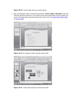 Figure 18.32 A master slide with your custom layout
 Now use the Master slides to create the presentation. <Home> <Slides> <New Slide>. Select the
title slide. Write the content to it. The content can be text as bullet points, pictures, graphs, clip
art etc. Then again add a new slide and write the content, and so on Figure 18.33, Figure 18.34
and Figure 18.35).
Figure 18.33 An example of slide using the master slide
Figure 18.34 A slide made using the custom layout slide
 