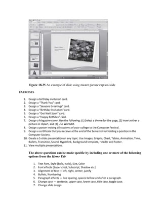 Figure 18.35 An example of slide using master picture caption slide
EXERCISES
1. Design a birthday invitation card.
2. Design a “Thank You” card.
3. Design a “Seasons Greetings” card.
4. Design a “Birthday Invitation” card.
5. Design a “Get Well Soon” card.
6. Design a “Happy Birthday” card.
7. Design a Magazine cover. Use the following: (1) Select a theme for the page, (2) Insert either a
picture or clipart, and (3) Use WordArt.
8. Design a poster inviting all students of your college to the Computer Festival.
9. Design a certificate that you receive at the end of the Semester for holding a position in the
Computer Society.
10. Create a 5-slide presentation on any topic. Use Images, Graphs, Chart, Tables, Animation, Time,
Bullets, Transition, Sound, Hyperlink, Background template, Header and Footer.
11. View multiple presentations.
The above questions can be made specific by including one or more of the following
options from the Home Tab
1. Text Font, Style (Bold, Italic), Size, Color
2. Font effects (Superscript, Subscript, Shadow etc.)
3. Alignment of text — left, right, center, justify
4. Bullets, Numbering
5. Paragraph effects — line spacing, spaces before and after a paragraph.
6. Change case — sentence, upper case, lower case, title case, toggle case.
7. Change slide design
 