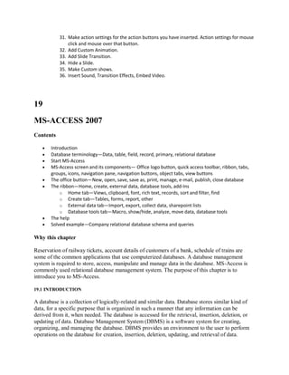 31. Make action settings for the action buttons you have inserted. Action settings for mouse
click and mouse over that button.
32. Add Custom Animation.
33. Add Slide Transition.
34. Hide a Slide.
35. Make Custom shows.
36. Insert Sound, Transition Effects, Embed Video.
19
MS-ACCESS 2007
Contents
 Introduction
 Database terminology—Data, table, field, record, primary, relational database
 Start MS-Access
 MS-Access screen and its components— Office logo button, quick access toolbar, ribbon, tabs,
groups, icons, navigation pane, navigation buttons, object tabs, view buttons
 The office button—New, open, save, save as, print, manage, e-mail, publish, close database
 The ribbon—Home, create, external data, database tools, add-Ins
o Home tab—Views, clipboard, font, rich text, records, sort and filter, find
o Create tab—Tables, forms, report, other
o External data tab—Import, export, collect data, sharepoint lists
o Database tools tab—Macro, show/hide, analyze, move data, database tools
 The help
 Solved example—Company relational database schema and queries
Why this chapter
Reservation of railway tickets, account details of customers of a bank, schedule of trains are
some of the common applications that use computerized databases. A database management
system is required to store, access, manipulate and manage data in the database. MS-Access is
commonly used relational database management system. The purpose of this chapter is to
introduce you to MS-Access.
19.1 INTRODUCTION
A database is a collection of logically-related and similar data. Database stores similar kind of
data, for a specific purpose that is organized in such a manner that any information can be
derived from it, when needed. The database is accessed for the retrieval, insertion, deletion, or
updating of data. Database Management System (DBMS) is a software system for creating,
organizing, and managing the database. DBMS provides an environment to the user to perform
operations on the database for creation, insertion, deletion, updating, and retrieval of data.
 