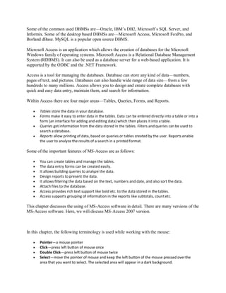 Some of the common used DBMSs are—Oracle, IBM’s DB2, Microsoft’s SQL Server, and
Informix. Some of the desktop based DBMSs are—Microsoft Access, Microsoft FoxPro, and
Borland dBase. MySQL is a popular open source DBMS.
Microsoft Access is an application which allows the creation of databases for the Microsoft
Windows family of operating systems. Microsoft Access is a Relational Database Management
System (RDBMS). It can also be used as a database server for a web-based application. It is
supported by the ODBC and the .NET Framework.
Access is a tool for managing the databases. Database can store any kind of data—numbers,
pages of text, and pictures. Databases can also handle wide range of data size—from a few
hundreds to many millions. Access allows you to design and create complete databases with
quick and easy data entry, maintain them, and search for information.
Within Access there are four major areas—Tables, Queries, Forms, and Reports.
 Tables store the data in your database.
 Forms make it easy to enter data in the tables. Data can be entered directly into a table or into a
form (an interface for adding and editing data) which then places it into atable.
 Queries get information from the data stored in the tables. Filters and queries can be used to
search a database.
 Reports allow printing of data, based on queries or tables created by the user. Reports enable
the user to analyze the results of a search in a printed format.
Some of the important features of MS-Access are as follows:
 You can create tables and manage the tables.
 The data entry forms can be created easily.
 It allows building queries to analyze the data.
 Design reports to present the data.
 It allows filtering the data based on the text, numbers and date, and also sort the data.
 Attach files to the database.
 Access provides rich text support like bold etc. to the data stored in the tables.
 Access supports grouping of information in the reports like subtotals, countetc.
This chapter discusses the using of MS-Access software in detail. There are many versions of the
MS-Access software. Here, we will discuss MS-Access 2007 version.
In this chapter, the following terminology is used while working with the mouse:
 Pointer—a mouse pointer
 Click—press left button of mouse once
 Double Click—press left button of mouse twice
 Select—move the pointer of mouse and keep the left button of the mouse pressed overthe
area that you want to select. The selected area will appear in a dark background.
 