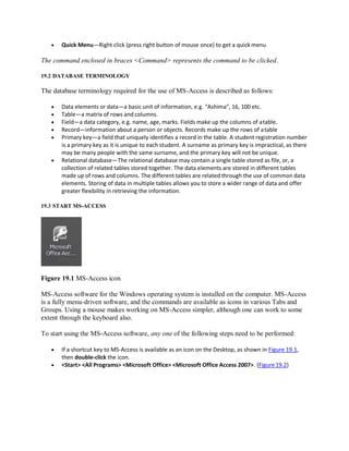  Quick Menu—Right click (press right button of mouse once) to get a quick menu
The command enclosed in braces <Command> represents the command to be clicked.
19.2 DATABASE TERMINOLOGY
The database terminology required for the use of MS-Access is described as follows:
 Data elements or data—a basic unit of information, e.g. “Ashima”, 16, 100 etc.
 Table—a matrix of rows and columns.
 Field—a data category, e.g. name, age, marks. Fields make up the columns of atable.
 Record—information about a person or objects. Records make up the rows of atable
 Primary key—a field that uniquely identifies a record in the table. A student registration number
is a primary key as it is unique to each student. A surname as primary key is impractical, as there
may be many people with the same surname, and the primary key will not be unique.
 Relational database—The relational database may contain a single table stored as file, or, a
collection of related tables stored together. The data elements are stored in different tables
made up of rows and columns. The different tables are related through the use of common data
elements. Storing of data in multiple tables allows you to store a wider range of data and offer
greater flexibility in retrieving the information.
19.3 START MS-ACCESS
Figure 19.1 MS-Access icon
MS-Access software for the Windows operating system is installed on the computer. MS-Access
is a fully menu-driven software, and the commands are available as icons in various Tabs and
Groups. Using a mouse makes working on MS-Access simpler, although one can work to some
extent through the keyboard also.
To start using the MS-Access software, any one of the following steps need to be performed:
 If a shortcut key to MS-Access is available as an icon on the Desktop, as shown in Figure 19.1,
then double-click the icon.
 <Start> <All Programs> <Microsoft Office> <Microsoft Office Access 2007>. (Figure19.2)
 