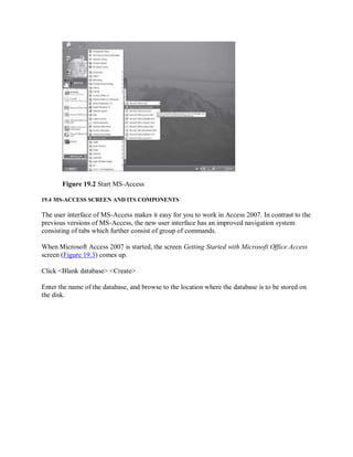 Figure 19.2 Start MS-Access
19.4 MS-ACCESS SCREEN AND ITS COMPONENTS
The user interface of MS-Access makes it easy for you to work in Access 2007. In contrast to the
previous versions of MS-Access, the new user interface has an improved navigation system
consisting of tabs which further consist of group of commands.
When Microsoft Access 2007 is started, the screen Getting Started with Microsoft Office Access
screen (Figure 19.3) comes up.
Click <Blank database> <Create>
Enter the name of the database, and browse to the location where the database is to be stored on
the disk.
 