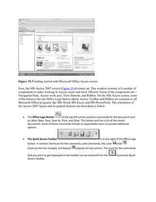Figure 19.3 Getting started with Microsoft Office Access screen
Now, the MS-Access 2007 screen (Figure 19.4) comes up. This window consists of a number of
components to make working in Access easier and more efficient. Some of the components are—
Navigation Pane, Access work area, View Buttons, and Ribbon. On the MS-Access screen, some
of the features like the Office Logo button, Quick Access Toolbar and Ribbon are common to all
Microsoft Office programs like MS-Word, MS-Excel, and MS-PowerPoint. The orientation of
the Access 2007 layout and its general features are described as follow:
 The Office Logo Button at the top left corner contains commands for the documentsuch
as, New, Open, Save, Save As, Print, and Close. This button also has a list of the recent
documents. Some of these commands include an expandable menu to provide additional
options.
 The Quick Access Toolbar is to the right of the OfficeLogo
button. It contains shortcuts for the commonly used commands, like,Save Undo
(reverses the last change), and Repeat (repeats the last action). The icons for the commands
that you want to get displayed on the toolbar can be selectedfrom the Customize Quick
Access Toolbar.
 